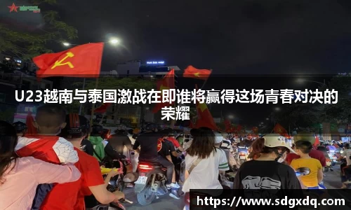 U23越南与泰国激战在即谁将赢得这场青春对决的荣耀