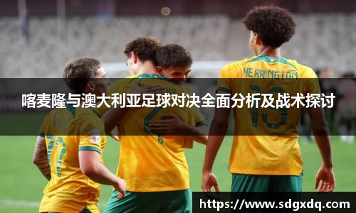 喀麦隆与澳大利亚足球对决全面分析及战术探讨